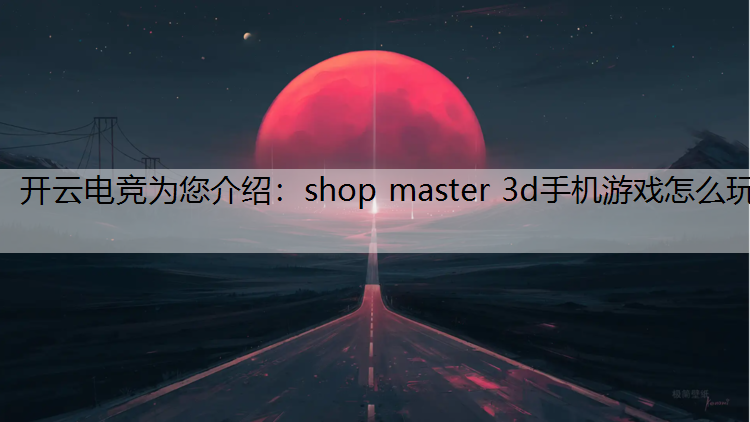 开云电竞为您介绍：shop master 3d手机游戏怎么玩